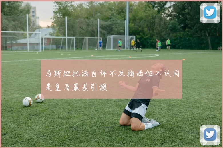 马斯坦托诺自评不及梅西但不认同是皇马最差引援