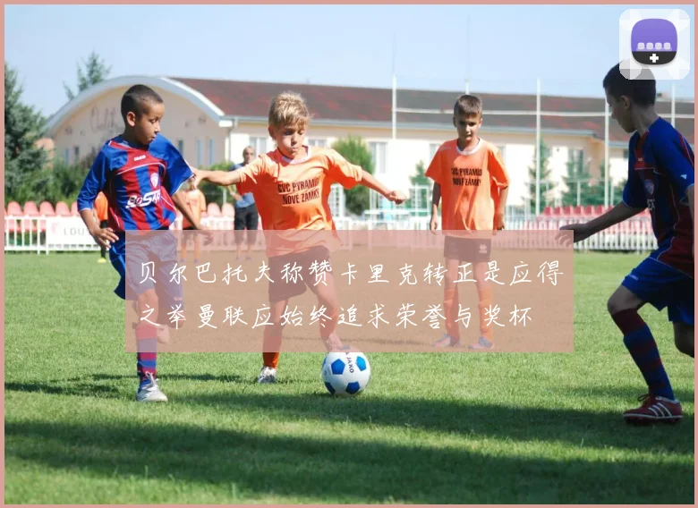 贝尔巴托夫称赞卡里克转正是应得之举曼联应始终追求荣誉与奖杯