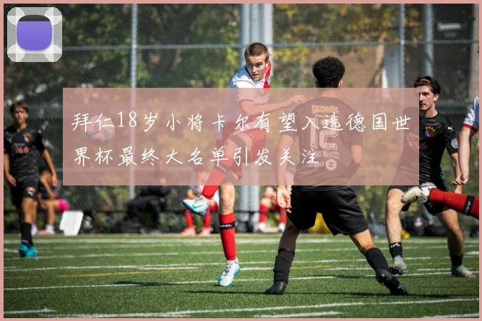 拜仁18岁小将卡尔有望入选德国世界杯最终大名单引发关注