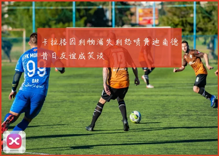 卡拉格因利物浦失利怒喷费迪南德昔日友谊成笑谈