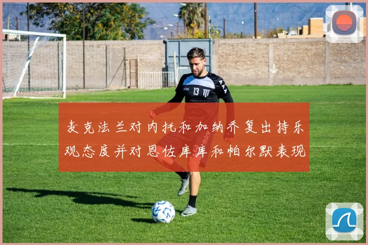 麦克法兰对内托和加纳乔复出持乐观态度并对恩佐库库和帕尔默表现表示满意